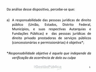 Da análise desse dispositivo, percebe-se que:
a) A responsabilidade das pessoas jurídicas de direito
público (União, Estados, Distrito Federal,
Municípios, e suas respectivas Autarquias e
Fundações Públicas) e das pessoas jurídicas de
direito privado prestadoras de serviços públicos
(concessionárias e permissionárias) é objetiva*;
*Responsabilidade objetiva é aquela que independe da
verificação da ocorrência de dolo ou culpa
5
 