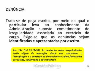 DENÚNCIA
Trata-se de peça escrita, por meio da qual o
particular leva ao conhecimento da
Administração suposto cometimento de
irregularidade associada ao exercício do
cargo. Exige-se que as denúncias sejam
identificadas e apresentadas por escrito.
50
Art. 144 (Lei 8.112/90). As denúncias sobre irregularidades
serão objeto de apuração, desde que contenham a
identificação e o endereço do denunciante e sejam formuladas
por escrito, confirmada a autenticidade.
 
