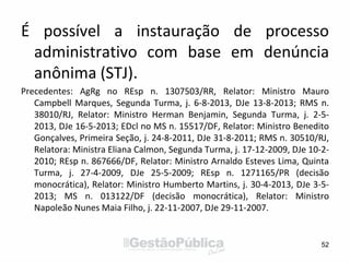 É possível a instauração de processo
administrativo com base em denúncia
anônima (STJ).
Precedentes: AgRg no REsp n. 1307503/RR, Relator: Ministro Mauro
Campbell Marques, Segunda Turma, j. 6-8-2013, DJe 13-8-2013; RMS n.
38010/RJ, Relator: Ministro Herman Benjamin, Segunda Turma, j. 2-5-
2013, DJe 16-5-2013; EDcl no MS n. 15517/DF, Relator: Ministro Benedito
Gonçalves, Primeira Seção, j. 24-8-2011, DJe 31-8-2011; RMS n. 30510/RJ,
Relatora: Ministra Eliana Calmon, Segunda Turma, j. 17-12-2009, DJe 10-2-
2010; REsp n. 867666/DF, Relator: Ministro Arnaldo Esteves Lima, Quinta
Turma, j. 27-4-2009, DJe 25-5-2009; REsp n. 1271165/PR (decisão
monocrática), Relator: Ministro Humberto Martins, j. 30-4-2013, DJe 3-5-
2013; MS n. 013122/DF (decisão monocrática), Relator: Ministro
Napoleão Nunes Maia Filho, j. 22-11-2007, DJe 29-11-2007.
52
 