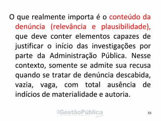 O que realmente importa é o conteúdo da
denúncia (relevância e plausibilidade),
que deve conter elementos capazes de
justificar o início das investigações por
parte da Administração Pública. Nesse
contexto, somente se admite sua recusa
quando se tratar de denúncia descabida,
vazia, vaga, com total ausência de
indícios de materialidade e autoria.
53
 