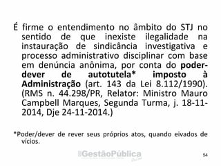 É firme o entendimento no âmbito do STJ no
sentido de que inexiste ilegalidade na
instauração de sindicância investigativa e
processo administrativo disciplinar com base
em denúncia anônima, por conta do poder-
dever de autotutela* imposto à
Administração (art. 143 da Lei 8.112/1990).
(RMS n. 44.298/PR, Relator: Ministro Mauro
Campbell Marques, Segunda Turma, j. 18-11-
2014, Dje 24-11-2014.)
*Poder/dever de rever seus próprios atos, quando eivados de
vícios.
54
 