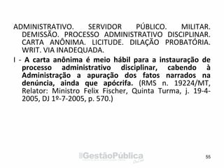 ADMINISTRATIVO. SERVIDOR PÚBLICO. MILITAR.
DEMISSÃO. PROCESSO ADMINISTRATIVO DISCIPLINAR.
CARTA ANÔNIMA. LICITUDE. DILAÇÃO PROBATÓRIA.
WRIT. VIA INADEQUADA.
I - A carta anônima é meio hábil para a instauração de
processo administrativo disciplinar, cabendo à
Administração a apuração dos fatos narrados na
denúncia, ainda que apócrifa. (RMS n. 19224/MT,
Relator: Ministro Felix Fischer, Quinta Turma, j. 19-4-
2005, DJ 1º-7-2005, p. 570.)
55
 