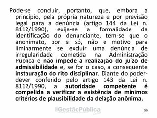 Pode-se concluir, portanto, que, embora a
princípio, pela própria natureza e por previsão
legal para a denúncia (artigo 144 da Lei n.
8112/1990), exija-se a formalidade da
identificação do denunciante, tem-se que o
anonimato, por si só, não é motivo para
liminarmente se excluir uma denúncia de
irregularidade cometida na Administração
Pública e não impede a realização do juízo de
admissibilidade e, se for o caso, a consequente
instauração do rito disciplinar. Diante do poder-
dever conferido pelo artigo 143 da Lei n.
8112/1990, a autoridade competente é
compelida a verificar a existência de mínimos
critérios de plausibilidade da delação anônima.
56
 