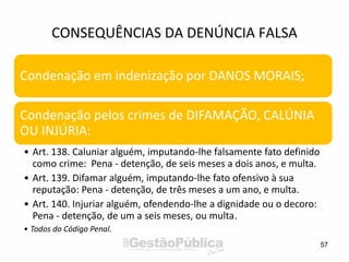 CONSEQUÊNCIAS DA DENÚNCIA FALSA
57
Condenação em indenização por DANOS MORAIS;
Condenação pelos crimes de DIFAMAÇÃO, CALÚNIA
OU INJÚRIA:
• Art. 138. Caluniar alguém, imputando-lhe falsamente fato definido
como crime: Pena - detenção, de seis meses a dois anos, e multa.
• Art. 139. Difamar alguém, imputando-lhe fato ofensivo à sua
reputação: Pena - detenção, de três meses a um ano, e multa.
• Art. 140. Injuriar alguém, ofendendo-lhe a dignidade ou o decoro:
Pena - detenção, de um a seis meses, ou multa.
• Todos do Código Penal.
 