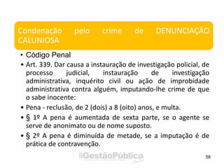 58
Condenação pelo crime de DENUNCIAÇÃO
CALUNIOSA
• Código Penal
• Art. 339. Dar causa a instauração de investigação policial, de
processo judicial, instauração de investigação
administrativa, inquérito civil ou ação de improbidade
administrativa contra alguém, imputando-lhe crime de que
o sabe inocente:
• Pena - reclusão, de 2 (dois) a 8 (oito) anos, e multa.
• § 1º A pena é aumentada de sexta parte, se o agente se
serve de anonimato ou de nome suposto.
• § 2º A pena é diminuída de metade, se a imputação é de
prática de contravenção.
 