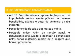 59
LEI DE IMPROBIDADE ADMINISTRATIVA
• Art. 19. Constitui crime a representação por ato de
improbidade contra agente público ou terceiro
beneficiário, quando o autor da denúncia o sabe
inocente.
• Pena: detenção de seis a dez meses e multa.
• Parágrafo único. Além da sanção penal, o
denunciante está sujeito a indenizar o denunciado
pelos danos materiais, morais ou à imagem que
houver provocado.
 