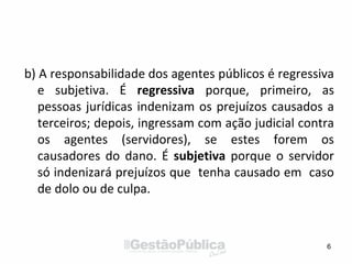 b) A responsabilidade dos agentes públicos é regressiva
e subjetiva. É regressiva porque, primeiro, as
pessoas jurídicas indenizam os prejuízos causados a
terceiros; depois, ingressam com ação judicial contra
os agentes (servidores), se estes forem os
causadores do dano. É subjetiva porque o servidor
só indenizará prejuízos que tenha causado em caso
de dolo ou de culpa.
6
 