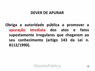 DEVER DE APURAR
Obriga a autoridade pública a promover a
apuração imediata dos atos e fatos
supostamente irregulares que chegarem ao
seu conhecimento (artigo 143 da Lei n.
8112/1990).
60
 