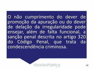 62
O não cumprimento do dever de
promoção da apuração ou do dever
de delação da irregularidade pode
ensejar, além de falta funcional, a
sanção penal descrita no artigo 320
do Código Penal, que trata da
condescendência criminosa.
 