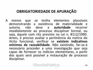 OBRIGATORIEDADE DE APURAÇÃO
A menos que se tenha elementos plausíveis
demonstrando a existência de materialidade e
autoria, não deve a autoridade recorrer
imediatamente ao processo disciplinar formal, ou
seja, àquele com rito previsto na Lei n. 8112/1990.
Antes, é preciso avaliar a pertinência da notícia do
ilícito funcional, verificar se existem indicativos
mínimos de razoabilidade. Não existindo, far-se-á
necessário proceder a uma investigação que seja
capaz de fornecer os indícios elementares, a partir
dos quais será possível a instauração de processo
disciplinar.
63
 