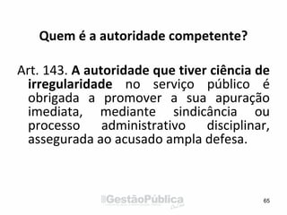 Quem é a autoridade competente?
Art. 143. A autoridade que tiver ciência de
irregularidade no serviço público é
obrigada a promover a sua apuração
imediata, mediante sindicância ou
processo administrativo disciplinar,
assegurada ao acusado ampla defesa.
65
 