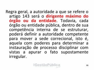 Regra geral, a autoridade a que se refere o
artigo 143 será o dirigente máximo do
órgão ou da entidade. Todavia, cada
órgão ou entidade pública, dentro de sua
competência interna de se estruturar,
poderá definir a autoridade competente
para mover a sede correcional, isto é,
aquela com poderes para determinar a
instauração de processo disciplinar com
vistas a apurar o fato supostamente
irregular.
66
 