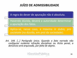 JUÍZO DE ADMISSIBILIDADE
Art. 144. […] Parágrafo único. Quando o fato narrado não
configurar evidente infração disciplinar ou ilícito penal, a
denúncia será arquivada, por falta de objeto.
68
A regra do dever de apuração não é absoluta.
Havendo dúvida, deverá a autoridade determinar
a apuração dos fatos.
Aplica-se, nesse caso, a máxima in dubio, pro
societate (na dúvida, em prol da sociedade).
 