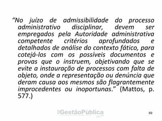 “No juízo de admissibilidade do processo
administrativo disciplinar, devem ser
empregados pela Autoridade administrativa
competente critérios aprofundados e
detalhados de análise do contexto fático, para
cotejá-los com os possíveis documentos e
provas que o instruem, objetivando que se
evite a instauração de processos com falta de
objeto, onde a representação ou denúncia que
deram causa aos mesmos são flagrantemente
improcedentes ou inoportunas.” (Mattos, p.
577.)
69
 