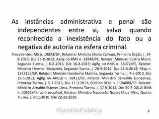 As instâncias administrativa e penal são
independentes entre si, salvo quando
reconhecida a inexistência do fato ou a
negativa de autoria na esfera criminal.
Precedentes: MS n. 19823/DF, Relatora: Ministra Eliana Calmon, Primeira Seção, j. 14-
8-2013, DJe 23-8-2013; AgRg no RMS n. 33949/PE, Relator: Ministro Castro Meira,
Segunda Turma, j. 6-8-2013, DJe 16-8-2013; AgRg no RMS n. 38072/PE, Relator:
Ministro Herman Benjamin, Segunda Turma, j. 28-5-2013, DJe 31-5-2013; REsp n.
1323123/SP, Relator: Ministro Humberto Martins, Segunda Turma, j. 7-5-2013, DJe
16-5-2013; AgRg no AREsp n. 50432/SP, Relator: Ministro Benedito Gonçalves,
Primeira Turma, j. 5-3-2013, DJe 11-3-2013; EDcl no REsp n. 1194009/SP, Relator:
Ministro Arnaldo Esteves Lima, Primeira Turma, j. 17-5-2012, DJe 30-5-2012; RMS
n. 30511/PE (com ressalva), Relator: Ministro Napoleão Nunes Maia Filho, Quinta
Turma, j. 9-11-2010, DJe 22-11-2010.
8
 