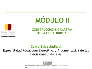 MÓDULO II
CONSTRUCCIÓN NORMATIVA
DE LA ÉTICA JUDICIAL
Curso Ética Judicial
Especialidad Redacción Expositiva y Argumentativa de las
Decisiones Judiciales
CONSTRUCCIÓN NORMATIVA DE LA ÉTICA JUDICIAL está distribuido bajo
una
 