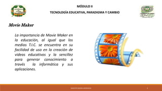 MÓDULO II
TECNOLOGÍA EDUCATIVA, PARADIGMA Y CAMBIO
La importancia de Movie Maker en
la educación, al igual que los
medios T.I.C. se encuentra en su
facilidad de uso en la creación de
videos educativos y la sencillez
para generar conocimiento a
través la informática y sus
aplicaciones.
Movie Maker
MAGISTER MARINA AROSEMENA 3
 