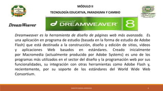 MÓDULO II
TECNOLOGÍA EDUCATIVA, PARADIGMA Y CAMBIO
Dreamweaver es la herramienta de diseño de páginas web más avanzada. Es
una aplicación en programa de estudio (basada en la forma de estudio de Adobe
Flash) que está destinada a la construcción, diseño y edición de sitios, vídeos
y aplicaciones Web basados en estándares. Creado inicialmente
por Macromedia (actualmente producido por Adobe Systems) es uno de los
programas más utilizados en el sector del diseño y la programación web por sus
funcionalidades, su integración con otras herramientas como Adobe Flash y,
recientemente, por su soporte de los estándares del World Wide Web
Consortium.
DreamWeaver
MAGISTER MARINA AROSEMENA 4
 