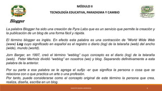 MÓDULO II
TECNOLOGÍA EDUCATIVA, PARADIGMA Y CAMBIO
Blogger
La palabra Blogger ha sido una creación de Pyra Labs que es un servicio que permite la creación y
la publicación de un blog de una forma fácil y rápida.
El término blogger es inglés. En efecto esta palabra es una contracción de “World Wide Web
(www) Log cuyo significado en español es el registro o diario (log) de la telaraña (web) del ancho
(wide), mundo (world).
Jorn Barger, en 1997, creó el término “weblog” cuyo concepto es el diario (log) de la telaraña
(web). Peter Merholz dividió “weblog” en nosotros (we) y blog. Separando definitivamente a esta
palabra de la anterior.
Por su parte a esa palabra se le agrega el sufijo -er que significa la persona o cosa que se
relaciona con o que practica un arte o una profesión.
Por tanto, puede considerarse como el concepto original de este término la persona que crea,
realiza, diseña, escribe en un blog.
MAGISTER MARINA AROSEMENA 6
 