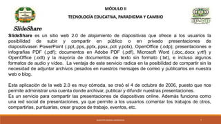 MÓDULO II
TECNOLOGÍA EDUCATIVA, PARADIGMA Y CAMBIO
SlideShare
SlideShare es un sitio web 2.0 de alojamiento de diapositivas que ofrece a los usuarios la
posibilidad de subir y compartir en público o en privado presentaciones de
diapositivasen PowerPoint (.ppt,.pps,.pptx,.ppsx,.pot y.potx), OpenOffice (.odp); presentaciones e
infografías PDF (.pdf); documentos en Adobe PDF (.pdf), Microsoft Word (.doc,.docx y.rtf) y
OpenOffice (.odt) y la mayoría de documentos de texto sin formato (.txt), e incluso algunos
formatos de audio y vídeo. La ventaja de este servicio radica en la posibilidad de compartir sin la
necesidad de adjuntar archivos pesados en nuestros mensajes de correo y publicarlos en nuestra
web o blog.
Esta aplicación de la web 2.0 es muy cómoda, se creó el 4 de octubre de 2006, puesto que nos
permite administrar una cuenta donde archivar, publicar y difundir nuestras presentaciones.
Es un servicio para compartir las presentaciones de diapositivas online. Además funciona como
una red social de presentaciones, ya que permite a los usuarios comentar los trabajos de otros,
compartirlas, puntuarlas, crear grupos de trabajo, eventos, etc.
MAGISTER MARINA AROSEMENA 7
 