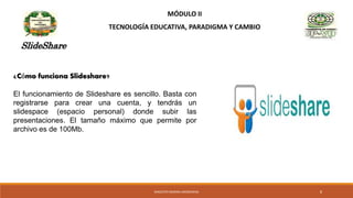 MÓDULO II
TECNOLOGÍA EDUCATIVA, PARADIGMA Y CAMBIO
SlideShare
¿Cómo funciona Slideshare?
El funcionamiento de Slideshare es sencillo. Basta con
registrarse para crear una cuenta, y tendrás un
slidespace (espacio personal) donde subir las
presentaciones. El tamaño máximo que permite por
archivo es de 100Mb.
MAGISTER MARINA AROSEMENA 8
 