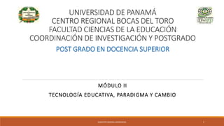 UNIVERSIDAD DE PANAMÁ
CENTRO REGIONAL BOCAS DEL TORO
FACULTAD CIENCIAS DE LA EDUCACIÓN
COORDINACIÓN DE INVESTIGACIÓN Y POSTGRADO
MÓDULO II
TECNOLOGÍA EDUCATIVA, PARADIGMA Y CAMBIO
POST GRADO EN DOCENCIA SUPERIOR
MAGISTER MARINA AROSEMENA 1
 