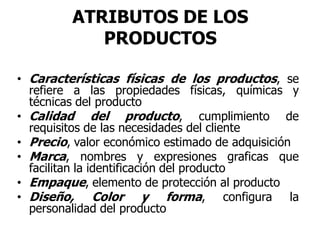 ATRIBUTOS DE LOS
PRODUCTOS
• Características físicas de los productos, se
refiere a las propiedades físicas, químicas y
técnicas del producto
• Calidad del producto, cumplimiento de
requisitos de las necesidades del cliente
• Precio, valor económico estimado de adquisición
• Marca, nombres y expresiones graficas que
facilitan la identificación del producto
• Empaque, elemento de protección al producto
• Diseño, Color y forma, configura la
personalidad del producto
 