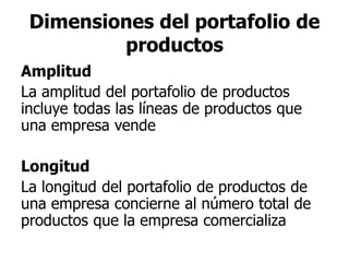 Dimensiones del portafolio de
productos
Amplitud
La amplitud del portafolio de productos
incluye todas las líneas de productos que
una empresa vende
Longitud
La longitud del portafolio de productos de
una empresa concierne al número total de
productos que la empresa comercializa
 