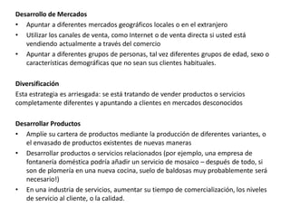 Desarrollo de Mercados
• Apuntar a diferentes mercados geográficos locales o en el extranjero
• Utilizar los canales de venta, como Internet o de venta directa si usted está
vendiendo actualmente a través del comercio
• Apuntar a diferentes grupos de personas, tal vez diferentes grupos de edad, sexo o
características demográficas que no sean sus clientes habituales.
Diversificación
Esta estrategia es arriesgada: se está tratando de vender productos o servicios
completamente diferentes y apuntando a clientes en mercados desconocidos
Desarrollar Productos
• Amplíe su cartera de productos mediante la producción de diferentes variantes, o
el envasado de productos existentes de nuevas maneras
• Desarrollar productos o servicios relacionados (por ejemplo, una empresa de
fontanería doméstica podría añadir un servicio de mosaico – después de todo, si
son de plomería en una nueva cocina, suelo de baldosas muy probablemente será
necesario!)
• En una industria de servicios, aumentar su tiempo de comercialización, los niveles
de servicio al cliente, o la calidad.
 