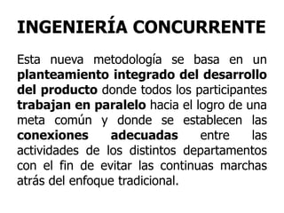 INGENIERÍA CONCURRENTE
Esta nueva metodología se basa en un
planteamiento integrado del desarrollo
del producto donde todos los participantes
trabajan en paralelo hacia el logro de una
meta común y donde se establecen las
conexiones adecuadas entre las
actividades de los distintos departamentos
con el fin de evitar las continuas marchas
atrás del enfoque tradicional.
 