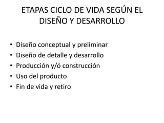 ETAPAS CICLO DE VIDA SEGÚN EL
DISEÑO Y DESARROLLO
• Diseño conceptual y preliminar
• Diseño de detalle y desarrollo
• Producción y/ó construcción
• Uso del producto
• Fin de vida y retiro
 