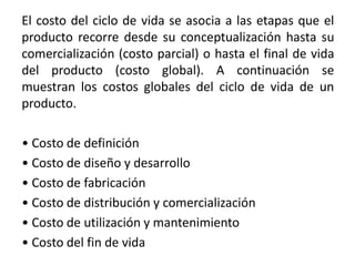 El costo del ciclo de vida se asocia a las etapas que el
producto recorre desde su conceptualización hasta su
comercialización (costo parcial) o hasta el final de vida
del producto (costo global). A continuación se
muestran los costos globales del ciclo de vida de un
producto.
• Costo de definición
• Costo de diseño y desarrollo
• Costo de fabricación
• Costo de distribución y comercialización
• Costo de utilización y mantenimiento
• Costo del fin de vida
 