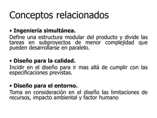 Conceptos relacionados
• Ingeniería simultánea.
Define una estructura modular del producto y divide las
tareas en subproyectos de menor complejidad que
pueden desarrollarse en paralelo.
• Diseño para la calidad.
Incidir en el diseño para ir mas allá de cumplir con las
especificaciones previstas.
• Diseño para el entorno.
Toma en consideración en el diseño las limitaciones de
recursos, impacto ambiental y factor humano
 