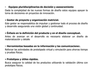 • Equipos pluridisciplinarios de decisión y asesoramiento
Dada la complejidad de las nuevas formas de diseño estos equipos apoyan la
toma de decisiones en proyectos de innovación.
• Gestor de proyecto y organización matricial.
Este gestor se responsabiliza de impulsar y gestionar todo el proceso de diseño
y desarrollo asegurando una visión global y continuidad.
• Énfasis en la definición del producto y en el diseño conceptual.
Antes de avanzar en el desarrollo es necesario elaborar un diseño de
materialización y detalle
• Herramientas basadas en la información y las comunicaciones.
Reforzar las actividades de prototipado virtual y simulación para ahorras tiempo
y pruebas físicas.
• Prototipos y útiles rápidos.
Busca asegurar la calidad de los productos utilizando la validación última con
prototipos físicos.
 