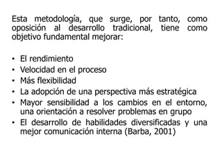 Esta metodología, que surge, por tanto, como
oposición al desarrollo tradicional, tiene como
objetivo fundamental mejorar:
• El rendimiento
• Velocidad en el proceso
• Más flexibilidad
• La adopción de una perspectiva más estratégica
• Mayor sensibilidad a los cambios en el entorno,
una orientación a resolver problemas en grupo
• El desarrollo de habilidades diversificadas y una
mejor comunicación interna (Barba, 2001)
 