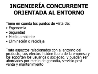 INGENIERÍA CONCURRENTE
ORIENTADA AL ENTORNO
Tiene en cuenta los puntos de vista de:
• Ergonomía
• Seguridad
• Medio ambiente
• Eliminación o reciclaje
Trata aspectos relacionados con el entorno del
producto, sus efectos inciden fuera de la empresa y
los soportan los usuarios o sociedad, y pueden ser
abordados por medio de garantía, servicio post
venta y mantenimiento
 