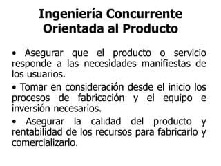 Ingeniería Concurrente
Orientada al Producto
• Asegurar que el producto o servicio
responde a las necesidades manifiestas de
los usuarios.
• Tomar en consideración desde el inicio los
procesos de fabricación y el equipo e
inversión necesarios.
• Asegurar la calidad del producto y
rentabilidad de los recursos para fabricarlo y
comercializarlo.
 
