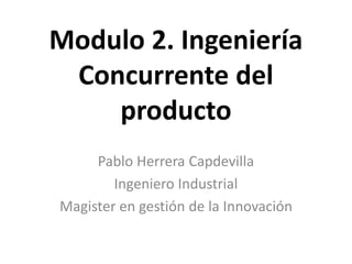 Modulo 2. Ingeniería
Concurrente del
producto
Pablo Herrera Capdevilla
Ingeniero Industrial
Magister en gestión de la Innovación
 