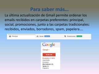Para saber más…
La última actualización de Gmail permite ordenar los
emails recibidos en carpetas preferentes: principal,
social, promociones, junto a las carpetas tradicionales:
recibidos, enviados, borradores, spam, papelera….
 