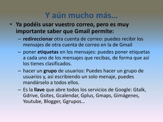 Y aún mucho más…
• Ya podéis usar vuestro correo, pero es muy
importante saber que Gmail permite:
– redireccionar otra cuenta de correo: puedes recibir los
mensajes de otra cuenta de correo en la de Gmail
– poner etiquetas en los mensajes: puedes poner etiquetas
a cada uno de los mensajes que recibas, de forma que así
los tienes clasificados.
– hacer un grupo de usuarios: Puedes hacer un grupo de
usuarios y, así escribiendo un solo menaje, puedes
mandárselo a todos ellos.
– Es la llave que abre todos los servicios de Google: Gtalk,
Gdrive, Gsites, Gcalendar, Gplus, Gmaps, Gimágenes,
Youtube, Blogger, Ggrupos…
 