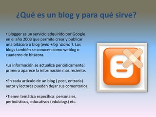 ¿Qué es un blog y para qué sirve?
• Blogger es un servicio adquirido por Google
en el año 2003 que permite crear y publicar
una bitácora o blog (web +log ´diario´). Los
blogs también se conocen como weblog o
cuaderno de bitácora.
•La información se actualiza periódicamente:
primero aparece la información más reciente.
•En cada artículo de un blog ( post, entrada)
autor y lectores pueden dejar sus comentarios.
•Tienen temática específica: personales,
periodísticos, educativos (edublogs) etc.
 
