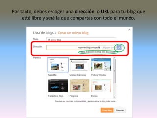 Por tanto, debes escoger una dirección o URL para tu blog que
esté libre y será la que compartas con todo el mundo.
 