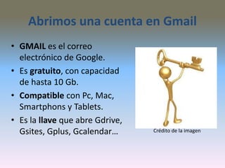 Abrimos una cuenta en Gmail
• GMAIL es el correo
electrónico de Google.
• Es gratuito, con capacidad
de hasta 10 Gb.
• Compatible con Pc, Mac,
Smartphons y Tablets.
• Es la llave que abre Gdrive,
Gsites, Gplus, Gcalendar… Crédito de la imagen
 