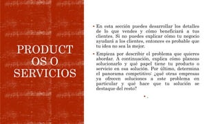 PRODUCT
OS O
SERVICIOS
 En esta sección puedes desarrollar los detalles
de lo que vendes y cómo beneficiará a tus
clientes. Si no puedes explicar cómo tu negocio
ayudará a los clientes, entonces es probable que
tu idea no sea la mejor.
 Empieza por describir el problema que quieres
abordar. A continuación, explica cómo planeas
solucionarlo y qué papel tiene tu producto o
servicio en esa solución. Por último, determina
el panorama competitivo: ¿qué otras empresas
ya ofrecen soluciones a este problema en
particular y qué hace que tu solución se
destaque del resto?
 .
 