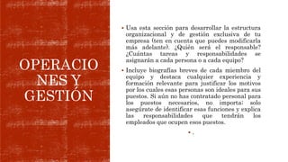 OPERACIO
NES Y
GESTIÓN
 Usa esta sección para desarrollar la estructura
organizacional y de gestión exclusiva de tu
empresa (ten en cuenta que puedes modificarla
más adelante). ¿Quién será el responsable?
¿Cuántas tareas y responsabilidades se
asignarán a cada persona o a cada equipo?
 Incluye biografías breves de cada miembro del
equipo y destaca cualquier experiencia y
formación relevante para justificar los motivos
por los cuales esas personas son ideales para sus
puestos. Si aún no has contratado personal para
los puestos necesarios, no importa; solo
asegúrate de identificar esas funciones y explica
las responsabilidades que tendrán los
empleados que ocupen esos puestos.
 .
 