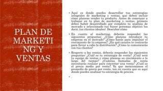 PLAN DE
MARKETI
NG Y
VENTAS
 Aquí es donde puedes desarrollar tus estrategias
integrales de marketing y ventas, que deben incluir
cómo planeas vender tu producto. Antes de comenzar a
trabajar en tu plan de marketing y ventas, primero
debes haber desarrollado por completo tu análisis de
mercado y seleccionado tus buyer personas objetivo (es
decir, tus clientes ideales). Descubre cómo
 En cuanto al marketing, deberás responder las
siguientes preguntas: ¿Cómo planeas introducir tu
empresa en el mercado? ¿Cómo harás para impulsar el
crecimiento de tu empresa? ¿En qué canales te centrarás
para llevar a cabo la distribución? ¿Cómo te comunicarás
con tus clientes?
 Respecto a las ventas, deberás responder las siguientes
preguntas: ¿Cuál es tu estrategia de venta? ¿Cuál será
tu equipo de ventas y cómo planeas su crecimiento a lo
largo del tiempo? ¿Cuántas llamadas de venta
necesitarás realizar para concretar una venta? ¿Cuál es
el precio medio por venta? Ya que mencionamos el
promedio de precio por venta, ten en cuenta que es aquí
donde puedes analizar tu estrategia de precios.
 .
 