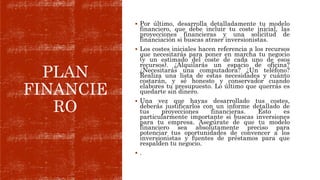 PLAN
FINANCIE
RO
 Por último, desarrolla detalladamente tu modelo
financiero, que debe incluir tu coste inicial, las
proyecciones financieras y una solicitud de
financiación si buscas atraer inversionistas.
 Los costes iniciales hacen referencia a los recursos
que necesitarás para poner en marcha tu negocio
(y un estimado del coste de cada uno de esos
recursos). ¿Alquilarás un espacio de oficina?
¿Necesitarás una computadora? ¿Un teléfono?
Realiza una lista de estas necesidades y cuánto
costarán, y sé honesto y conservador cuando
elabores tu presupuesto. Lo último que querrás es
quedarte sin dinero.
 Una vez que hayas desarrollado tus costes,
deberás justificarlos con un informe detallado de
tus proyecciones financieras. Esto es
particularmente importante si buscas inversiones
para tu empresa. Asegúrate de que tu modelo
financiero sea absolutamente preciso para
potenciar tus oportunidades de convencer a los
inversionistas y fuentes de préstamos para que
respalden tu negocio.
 .
 