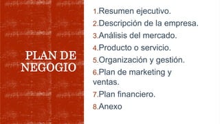 PLAN DE
NEGOGIO
1.Resumen ejecutivo.
2.Descripción de la empresa.
3.Análisis del mercado.
4.Producto o servicio.
5.Organización y gestión.
6.Plan de marketing y
ventas.
7.Plan financiero.
8.Anexo
 