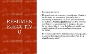 RESUMEN
EJECUTIV
O
 Resumen ejecutivo
 El objetivo de un resumen ejecutivo es ofrecer a
los lectores un panorama general sobre la
empresa y el mercado antes de profundizar en
los detalles. Consejo profesional: podría ser útil
escribir el resumen ejecutivo después de que
hayas elaborado el resto del plan, de modo que
puedas extraer los puntos clave con mayor
facilidad.
 El resumen ejecutivo debería ocupar una página
y abarcar los siguientes puntos clave (en 1 o 2
párrafos cada uno):
 