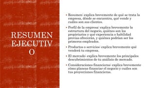 RESUMEN
EJECUTIV
O
 Resumen: explica brevemente de qué se trata la
empresa, dónde se encuentra, qué vende y
cuáles son sus clientes.
 Perfil de la empresa: explica brevemente la
estructura del negocio, quiénes son los
propietarios y qué experiencia o habilidad
previas ofrecerán, y quiénes podrían ser los
primeros empleados.
 Productos o servicios: explica brevemente qué
venderá tu empresa.
 El mercado: explica brevemente los principales
descubrimientos de tu análisis de mercado.
 Consideraciones financieras: explica brevemente
cómo planeas financiar el negocio y cuáles son
tus proyecciones financieras.
 